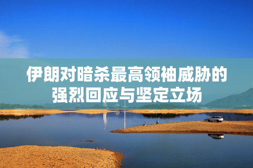 伊朗对暗杀最高领袖威胁的强烈回应与坚定立场