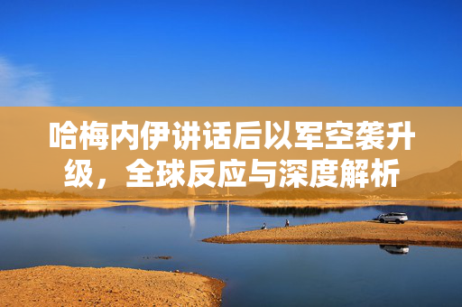 哈梅内伊讲话后以军空袭升级，全球反应与深度解析
