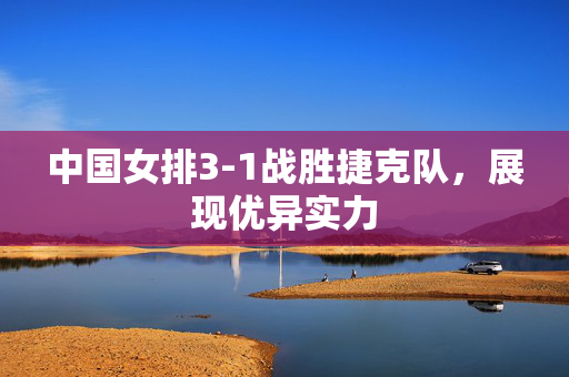 中国女排3-1战胜捷克队，展现优异实力