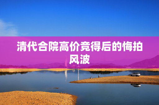 清代合院高价竞得后的悔拍风波