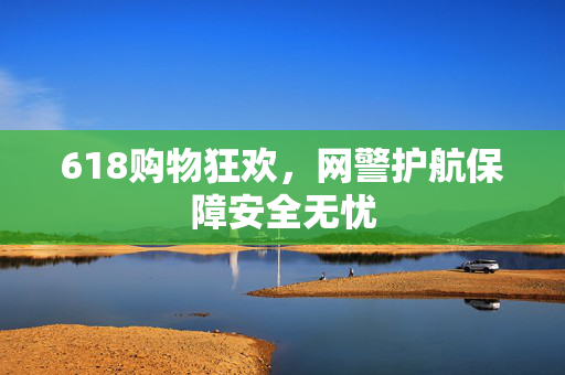 618购物狂欢，网警护航保障安全无忧