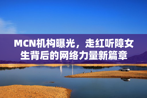 MCN机构曝光，走红听障女生背后的网络力量新篇章
