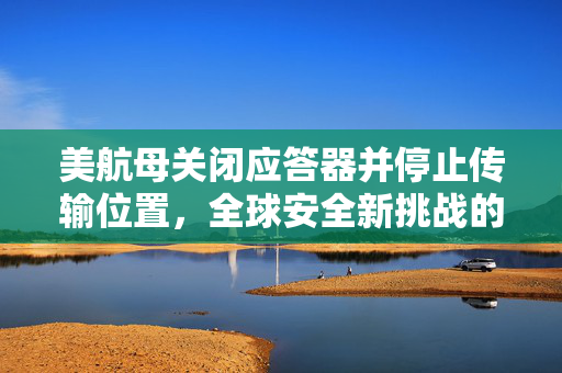 美航母关闭应答器并停止传输位置，全球安全新挑战的背后