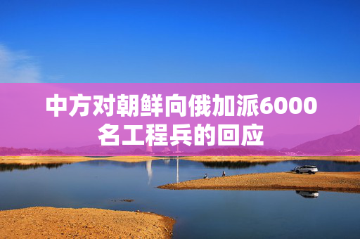 中方对朝鲜向俄加派6000名工程兵的回应