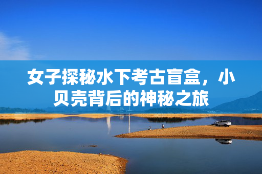 女子探秘水下考古盲盒，小贝壳背后的神秘之旅