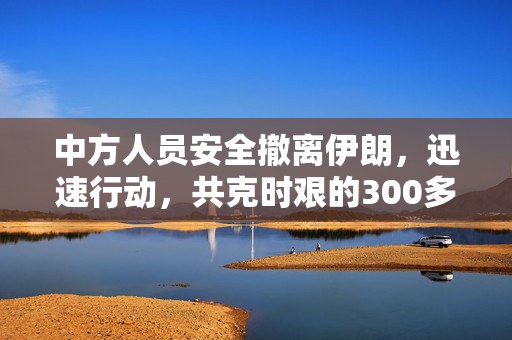 中方人员安全撤离伊朗，迅速行动，共克时艰的300多人成功撤离