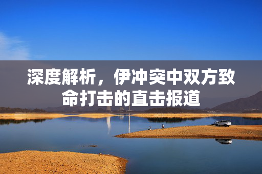 深度解析，伊冲突中双方致命打击的直击报道