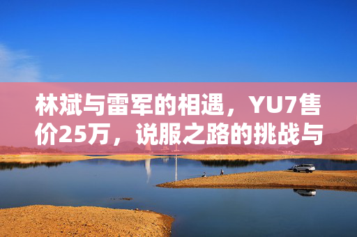 林斌与雷军的相遇，YU7售价25万，说服之路的挑战与思考