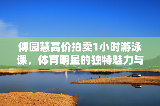 傅园慧高价拍卖1小时游泳课，体育明星的独特魅力与价值