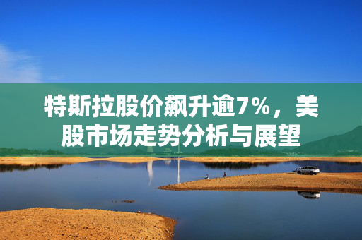 特斯拉股价飙升逾7%，美股市场走势分析与展望