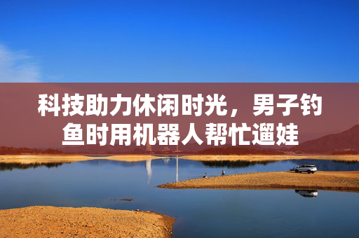 科技助力休闲时光，男子钓鱼时用机器人帮忙遛娃