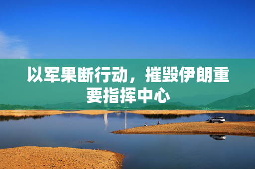 以军果断行动，摧毁伊朗重要指挥中心