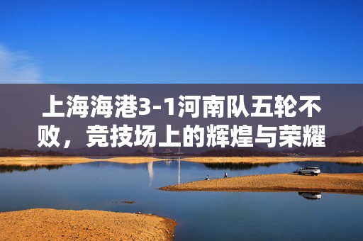 上海海港3-1河南队五轮不败，竞技场上的辉煌与荣耀