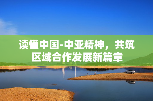 读懂中国-中亚精神，共筑区域合作发展新篇章