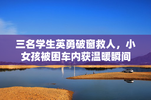 三名学生英勇破窗救人，小女孩被困车内获温暖瞬间