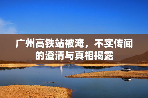 广州高铁站被淹，不实传闻的澄清与真相揭露