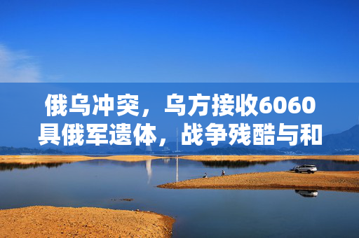 俄乌冲突，乌方接收6060具俄军遗体，战争残酷与和平的呼唤