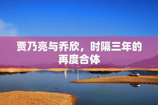 贾乃亮与乔欣，时隔三年的再度合体