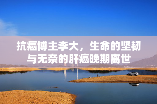 抗癌博主李大，生命的坚韧与无奈的肝癌晚期离世