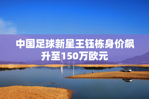 中国足球新星王钰栋身价飙升至150万欧元