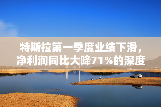 特斯拉第一季度业绩下滑，净利润同比大降71%的深度解析