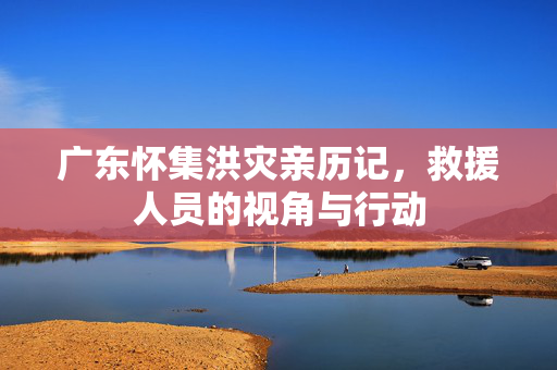 广东怀集洪灾亲历记，救援人员的视角与行动