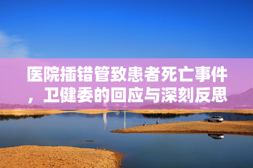 医院插错管致患者死亡事件，卫健委的回应与深刻反思