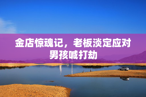 金店惊魂记，老板淡定应对男孩喊打劫
