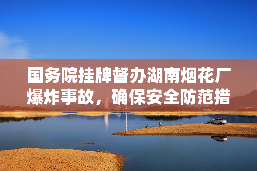 国务院挂牌督办湖南烟花厂爆炸事故，确保安全防范措施到位防止悲剧重演