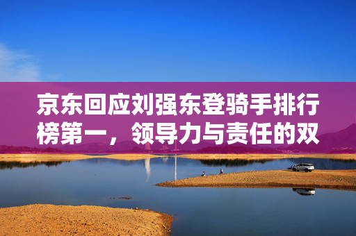京东回应刘强东登骑手排行榜第一，领导力与责任的双重体现