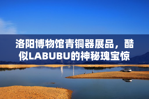 洛阳博物馆青铜器展品，酷似LABUBU的神秘瑰宝惊艳亮相