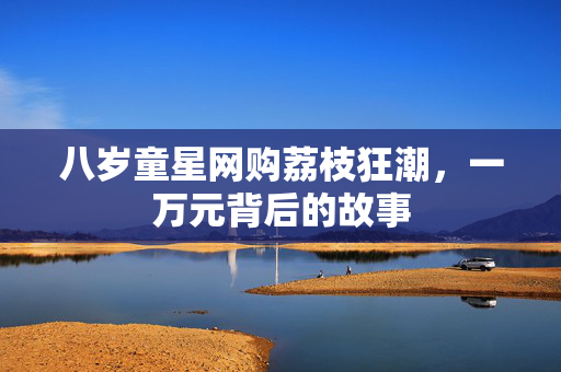 八岁童星网购荔枝狂潮，一万元背后的故事