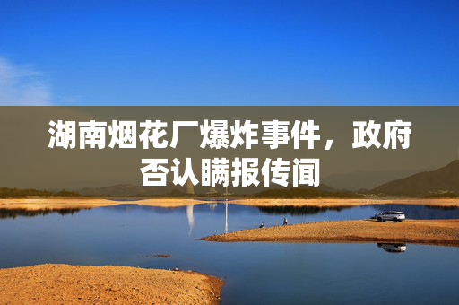 湖南烟花厂爆炸事件，政府否认瞒报传闻