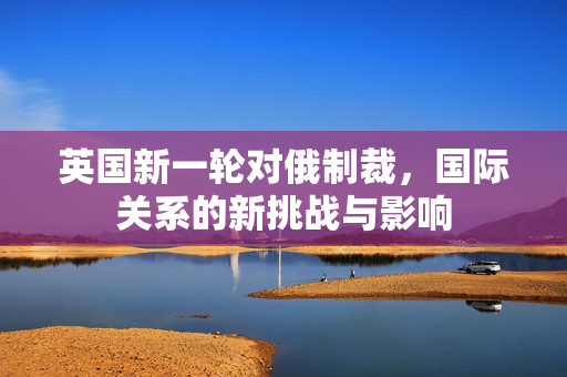 英国新一轮对俄制裁，国际关系的新挑战与影响