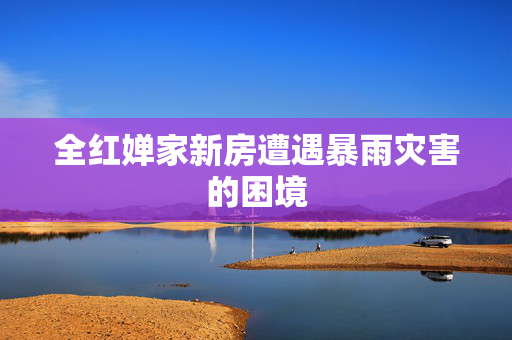 全红婵家新房遭遇暴雨灾害的困境