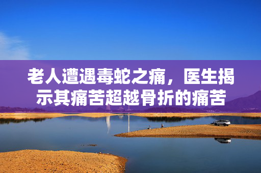 老人遭遇毒蛇之痛，医生揭示其痛苦超越骨折的痛苦