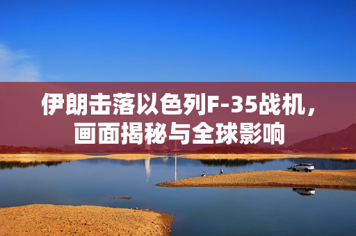 伊朗击落以色列F-35战机，画面揭秘与全球影响