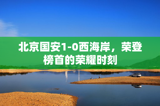 北京国安1-0西海岸，荣登榜首的荣耀时刻