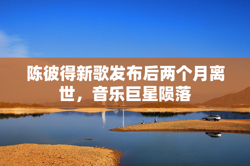 陈彼得新歌发布后两个月离世，音乐巨星陨落