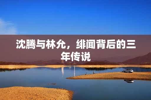 沈腾与林允，绯闻背后的三年传说