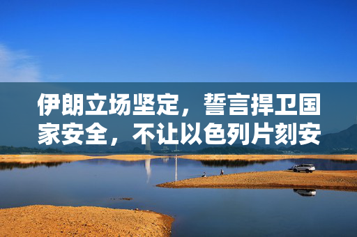 伊朗立场坚定，誓言捍卫国家安全，不让以色列片刻安宁