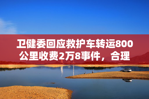 卫健委回应救护车转运800公里收费2万8事件，合理收费还是过度收费？
