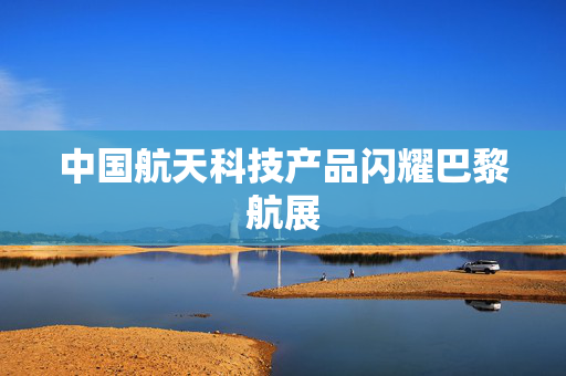 中国航天科技产品闪耀巴黎航展