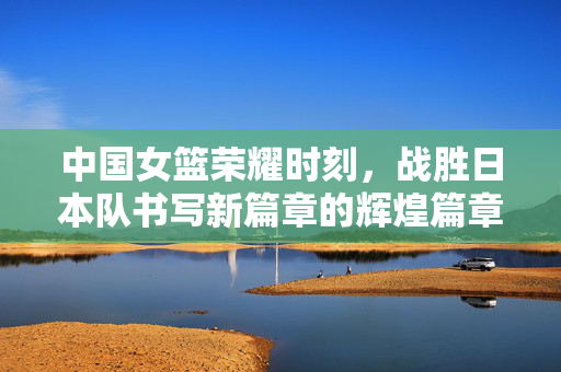 中国女篮荣耀时刻，战胜日本队书写新篇章的辉煌篇章