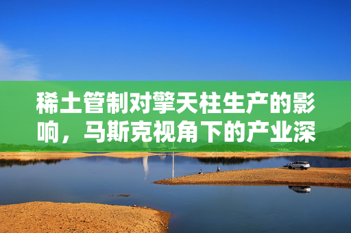 稀土管制对擎天柱生产的影响，马斯克视角下的产业深度思考
