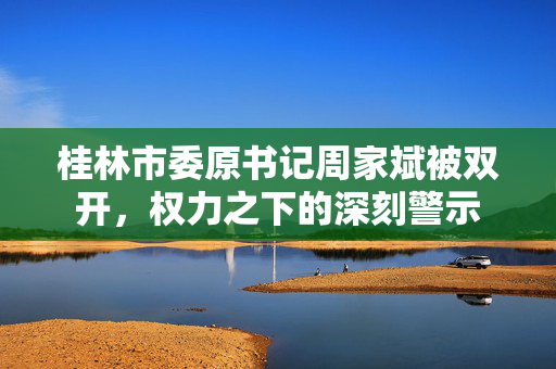 桂林市委原书记周家斌被双开，权力之下的深刻警示