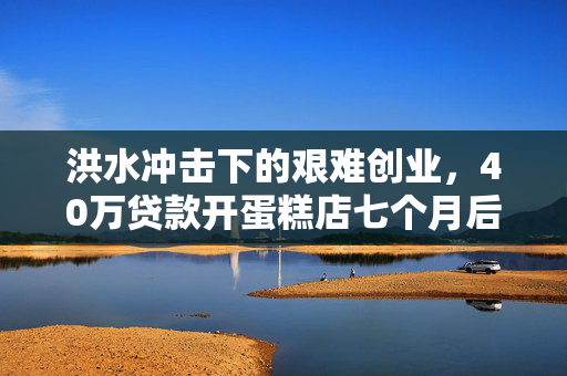 洪水冲击下的艰难创业，40万贷款开蛋糕店七个月后的倒闭之路