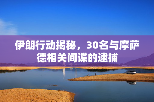 伊朗行动揭秘，30名与摩萨德相关间谍的逮捕