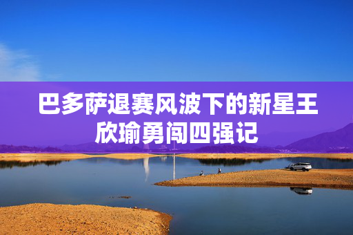 巴多萨退赛风波下的新星王欣瑜勇闯四强记
