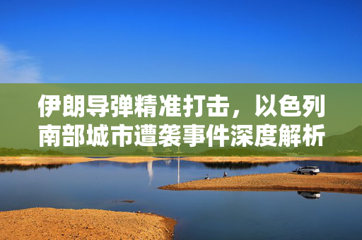 伊朗导弹精准打击，以色列南部城市遭袭事件深度解析